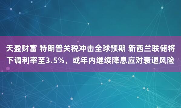 天盈财富 特朗普关税冲击全球预期 新西兰联储将下调利率至3.5%，或年内继续降息应对衰退风险