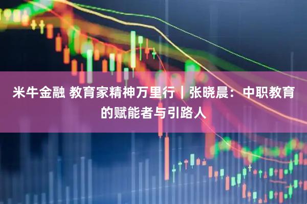 米牛金融 教育家精神万里行|张晓晨:中职教育的赋能者与引路人