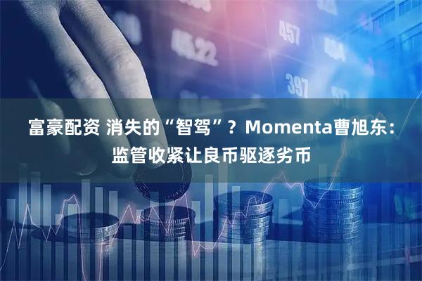 富豪配资 消失的“智驾”？Momenta曹旭东：监管收紧让良币驱逐劣币