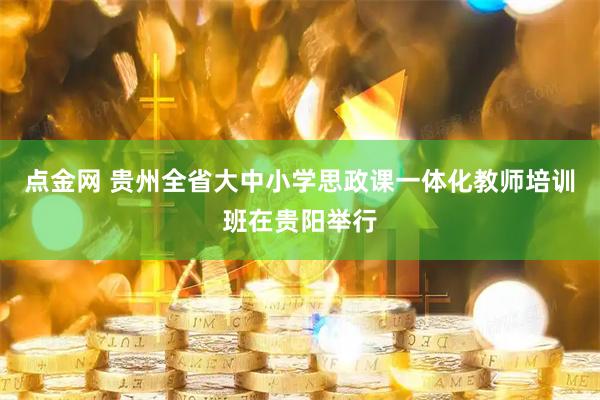 点金网 贵州全省大中小学思政课一体化教师培训班在贵阳举行