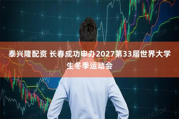 泰兴隆配资 长春成功申办2027第33届世界大学生冬季运动会