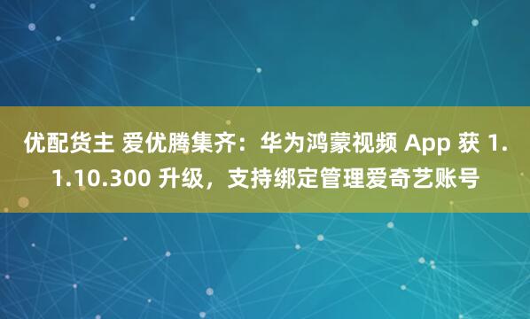 优配货主 爱优腾集齐：华为鸿蒙视频 App 获 1.1.10.300 升级，支持绑定管理爱奇艺账号