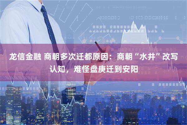 龙信金融 商朝多次迁都原因：商朝“水井”改写认知，难怪盘庚迁到安阳