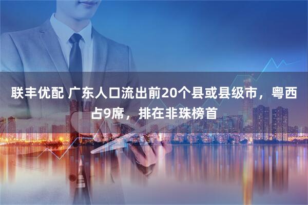 联丰优配 广东人口流出前20个县或县级市，粤西占9席，排在非珠榜首