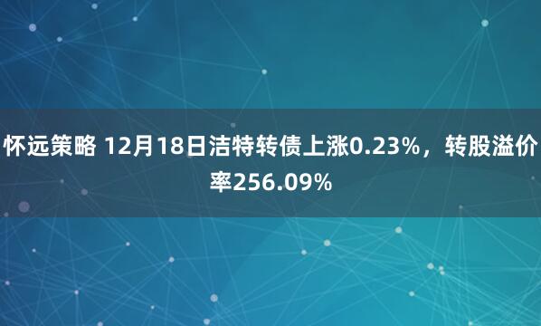 怀远策略 12月18日洁特转债上涨0.23%,转股溢价率256.09%