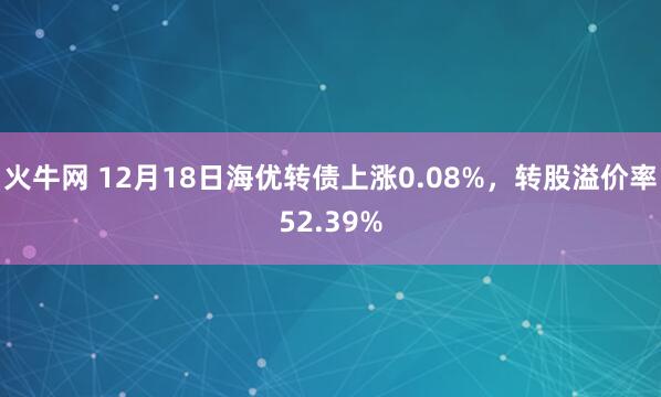 火牛网 12月18日海优转债上涨0.08%，转股溢价率52.39%
