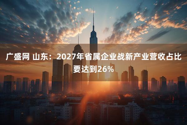 广盛网 山东：2027年省属企业战新产业营收占比要达到26%