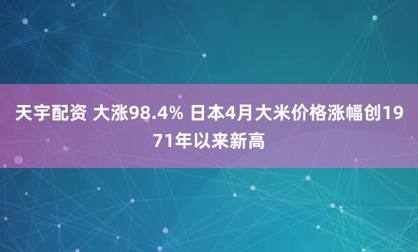 天宇配资 大涨98.4% 日本4月大米价格涨幅创1971年以来新高