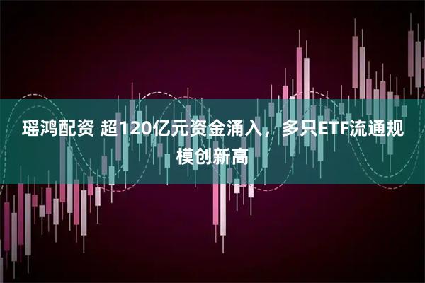 瑶鸿配资 超120亿元资金涌入，多只ETF流通规模创新高
