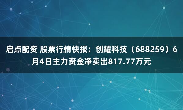 启点配资 股票行情快报：创耀科技（688259）6月4日主力资金净卖出817.77万元
