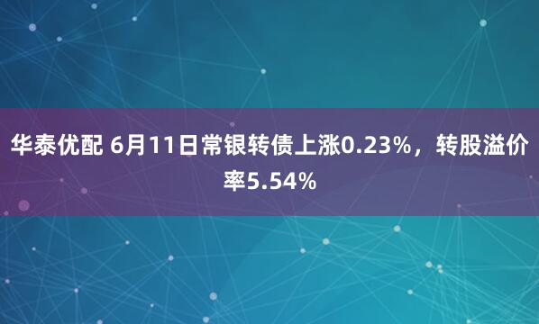 华泰优配 6月11日常银转债上涨0.23%，转股溢价率5.54%