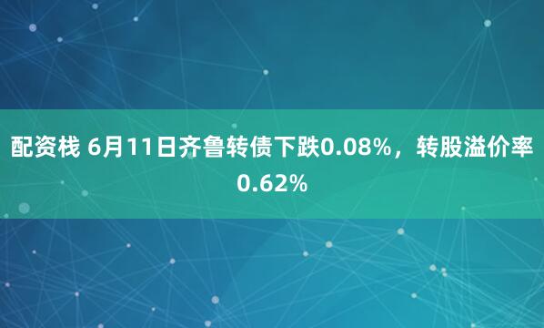 配资栈 6月11日齐鲁转债下跌0.08%，转股溢价率0.62%