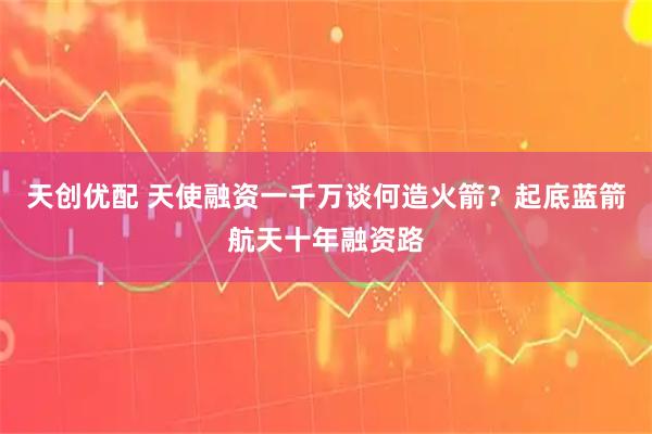 天创优配 天使融资一千万谈何造火箭？起底蓝箭航天十年融资路