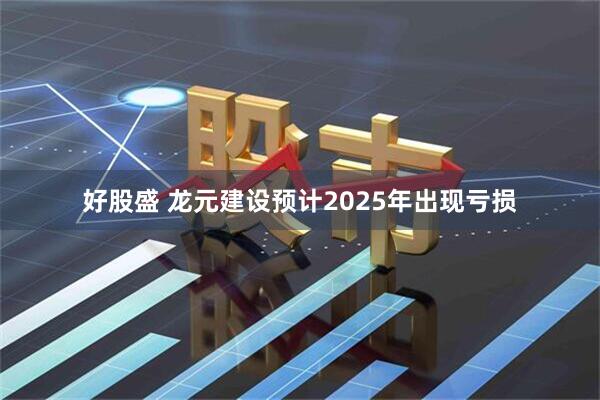 好股盛 龙元建设预计2025年出现亏损