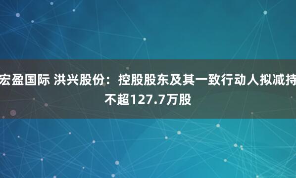 宏盈国际 洪兴股份：控股股东及其一致行动人拟减持不超127.7万股