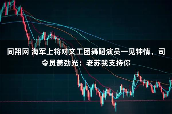 同翔网 海军上将对文工团舞蹈演员一见钟情，司令员萧劲光：老苏我支持你