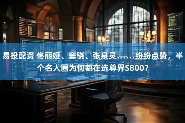 易投配资 佟丽娅、窦骁、张泉灵……纷纷点赞，半个名人圈为何都在选尊界S800？