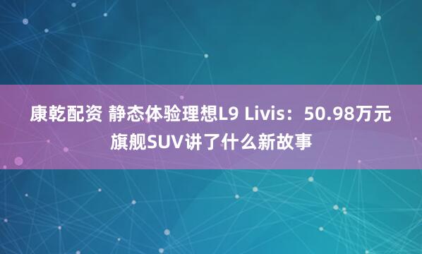 康乾配资 静态体验理想L9 Livis：50.98万元旗舰SUV讲了什么新故事